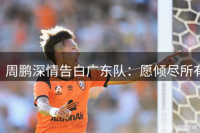 周鹏深情告白广东队：愿倾尽所有为老东家再冲总冠军