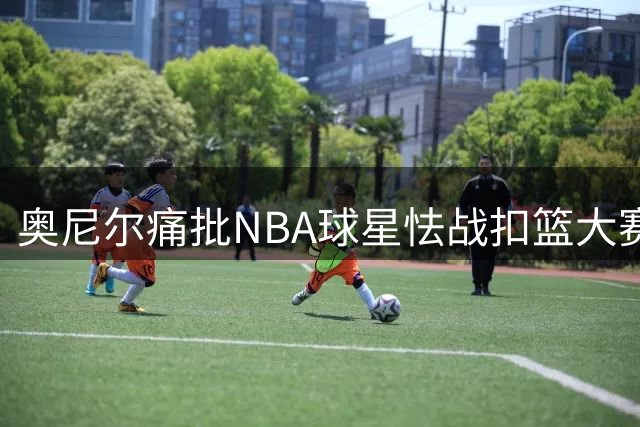 奥尼尔痛批NBA球星怯战扣篮大赛：缺乏胆识