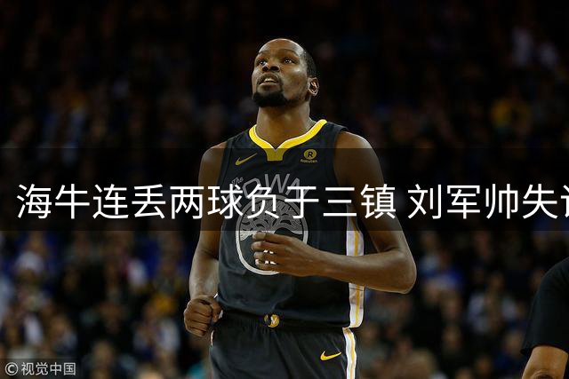 海牛连丢两球负于三镇 刘军帅失误酿成失分
