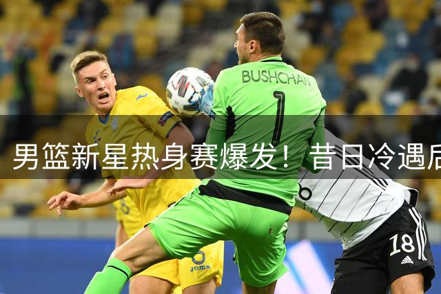 男篮新星热身赛爆发！昔日冷遇后重获新生