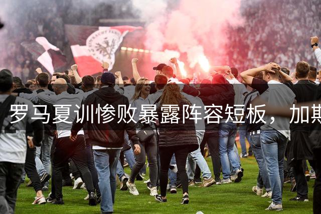 罗马夏训惨败暴露阵容短板，加斯佩里尼呼吁引援补强