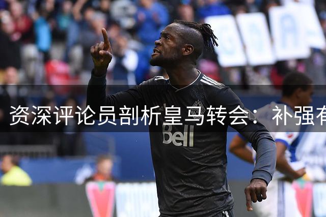 资深评论员剖析皇马转会：补强有余，核心缺失