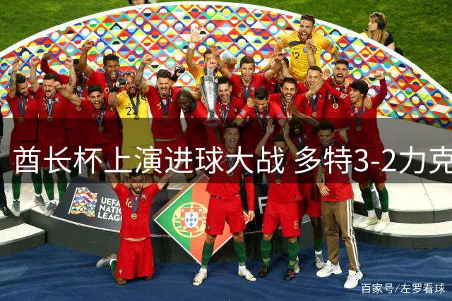 酋长杯上演进球大战 多特3-2力克枪手 卡雷察斯轰无解世界波